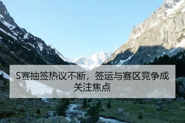 S赛抽签热议不断,签运与赛区竞争成关注焦点