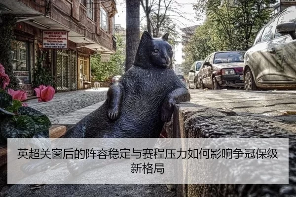 英超关窗后的阵容稳定与赛程压力如何影响争冠保级新格局（j9）