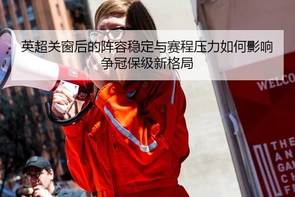 英超关窗后的阵容稳定与赛程压力如何影响争冠保级新格局